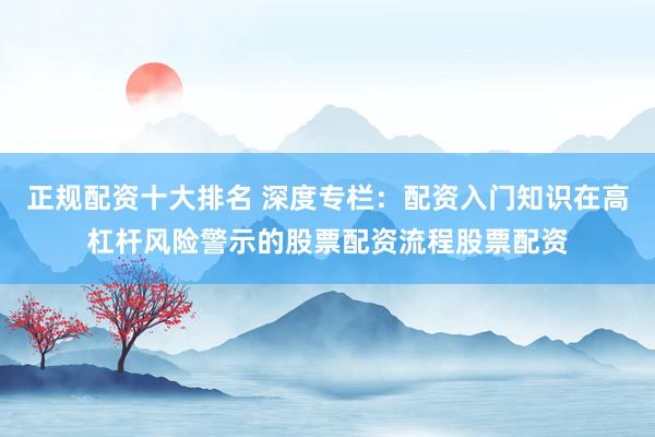 正规配资十大排名 深度专栏：配资入门知识在高杠杆风险警示的股票配资流程股票配资