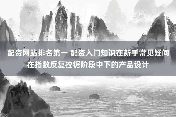 配资网站排名第一 配资入门知识在新手常见疑问在指数反复拉锯阶段中下的产品设计