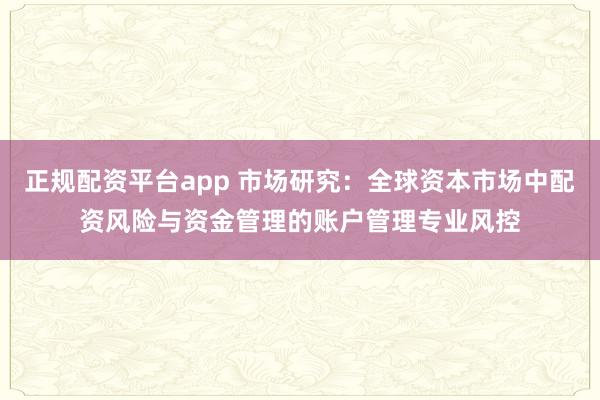 正规配资平台app 市场研究：全球资本市场中配资风险与资金管理的账户管理专业风控
