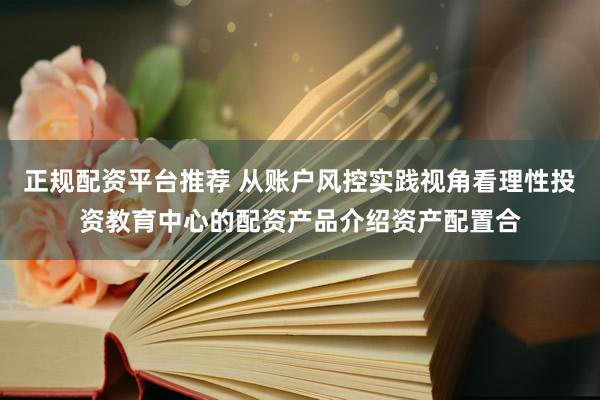 正规配资平台推荐 从账户风控实践视角看理性投资教育中心的配资产品介绍资产配置合