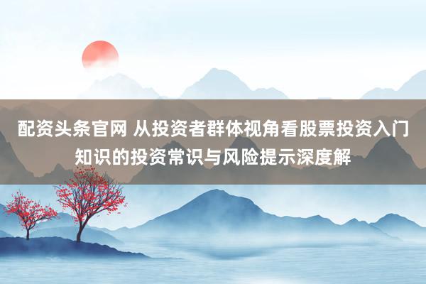 配资头条官网 从投资者群体视角看股票投资入门知识的投资常识与风险提示深度解