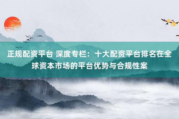 正规配资平台 深度专栏：十大配资平台排名在全球资本市场的平台优势与合规性案