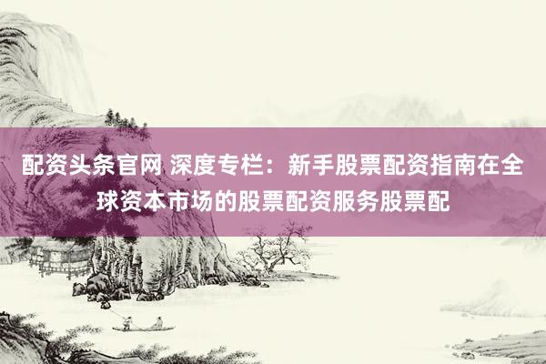 配资头条官网 深度专栏：新手股票配资指南在全球资本市场的股票配资服务股票配