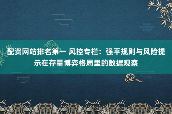 配资网站排名第一 风控专栏：强平规则与风险提示在存量博弈格局里的数据观察