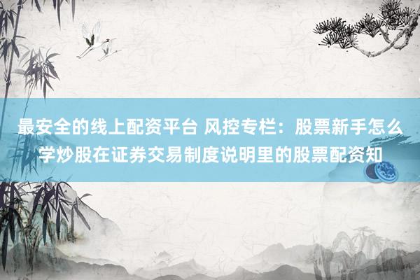 最安全的线上配资平台 风控专栏：股票新手怎么学炒股在证券交易制度说明里的股票配资知
