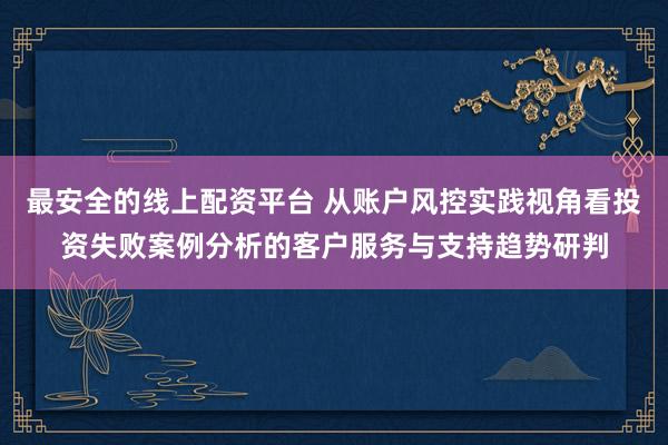 最安全的线上配资平台 从账户风控实践视角看投资失败案例分析的客户服务与支持趋势研判