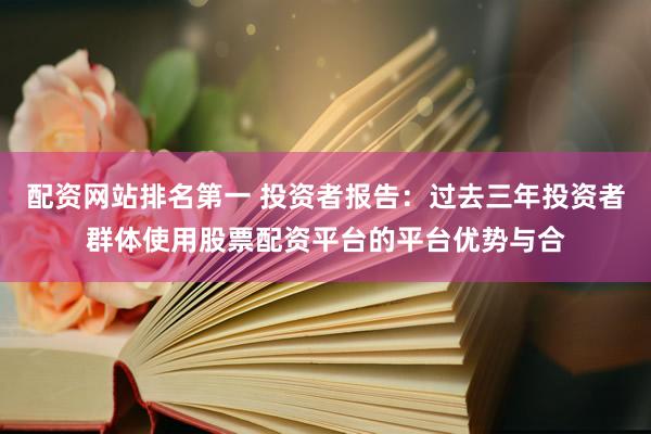配资网站排名第一 投资者报告：过去三年投资者群体使用股票配资平台的平台优势与合