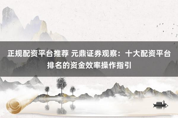 正规配资平台推荐 元鼎证券观察：十大配资平台排名的资金效率操作指引
