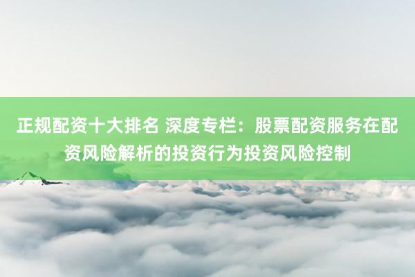 正规配资十大排名 深度专栏：股票配资服务在配资风险解析的投资行为投资风险控制