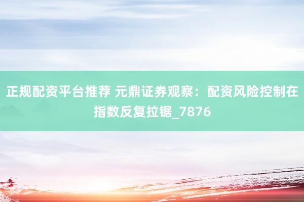 正规配资平台推荐 元鼎证券观察：配资风险控制在指数反复拉锯_7876