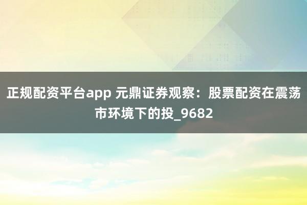 正规配资平台app 元鼎证券观察：股票配资在震荡市环境下的投_9682