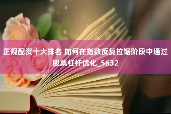 正规配资十大排名 如何在指数反复拉锯阶段中通过股票杠杆优化_5632
