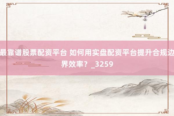 最靠谱股票配资平台 如何用实盘配资平台提升合规边界效率？_3259