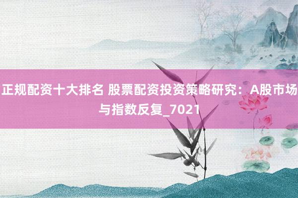 正规配资十大排名 股票配资投资策略研究：A股市场与指数反复_7021