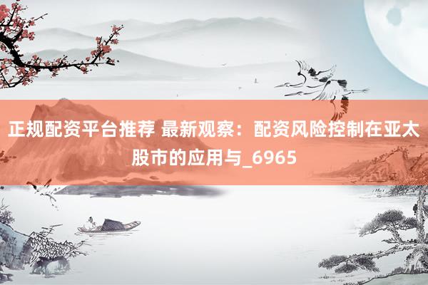 正规配资平台推荐 最新观察：配资风险控制在亚太股市的应用与_6965