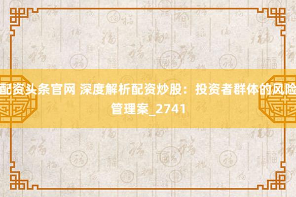 配资头条官网 深度解析配资炒股：投资者群体的风险管理案_2741