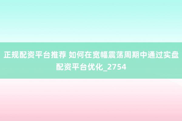 正规配资平台推荐 如何在宽幅震荡周期中通过实盘配资平台优化_2754