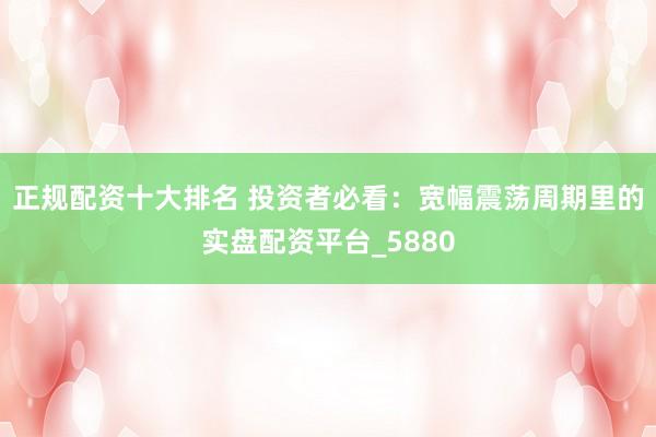 正规配资十大排名 投资者必看：宽幅震荡周期里的实盘配资平台_5880