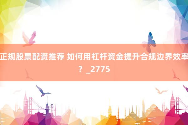 正规股票配资推荐 如何用杠杆资金提升合规边界效率？_2775