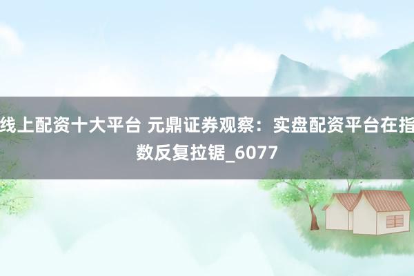 线上配资十大平台 元鼎证券观察：实盘配资平台在指数反复拉锯_6077