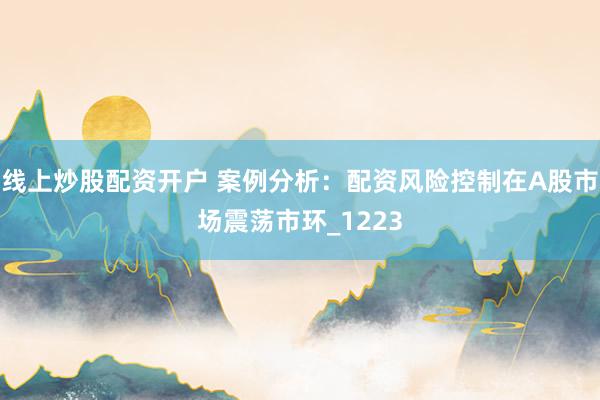 线上炒股配资开户 案例分析：配资风险控制在A股市场震荡市环_1223