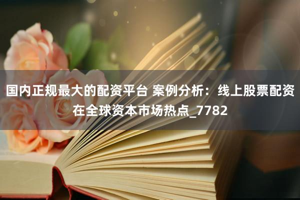 国内正规最大的配资平台 案例分析：线上股票配资在全球资本市场热点_7782