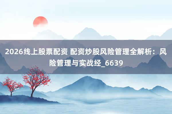 2026线上股票配资 配资炒股风险管理全解析：风险管理与实战经_6639