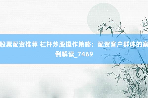 股票配资推荐 杠杆炒股操作策略：配资客户群体的案例解读_7469