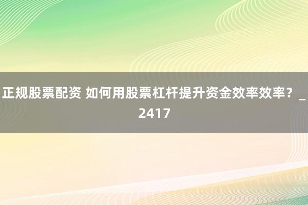 正规股票配资 如何用股票杠杆提升资金效率效率？_2417