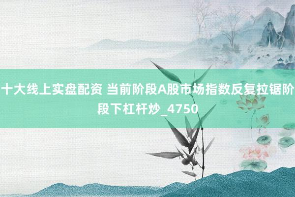 十大线上实盘配资 当前阶段A股市场指数反复拉锯阶段下杠杆炒_4750