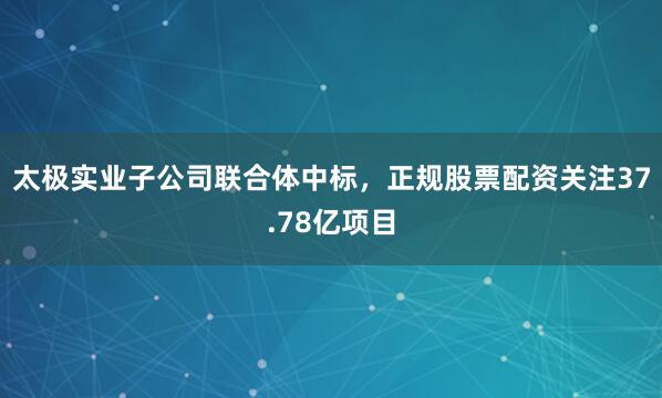 太极实业子公司联合体中标，正规股票配资关注37.78亿项目