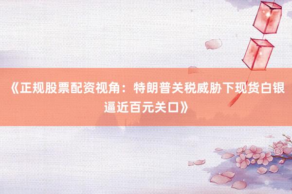 《正规股票配资视角：特朗普关税威胁下现货白银逼近百元关口》