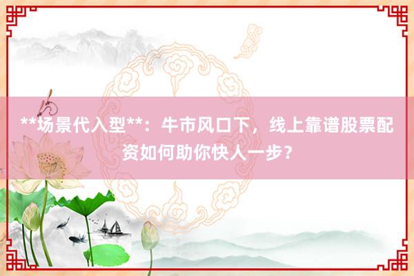 **场景代入型**：牛市风口下，线上靠谱股票配资如何助你快人一步？