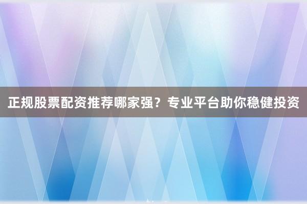 正规股票配资推荐哪家强？专业平台助你稳健投资
