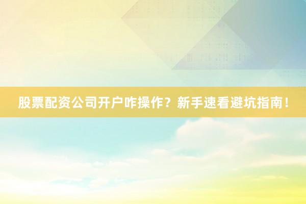 股票配资公司开户咋操作？新手速看避坑指南！