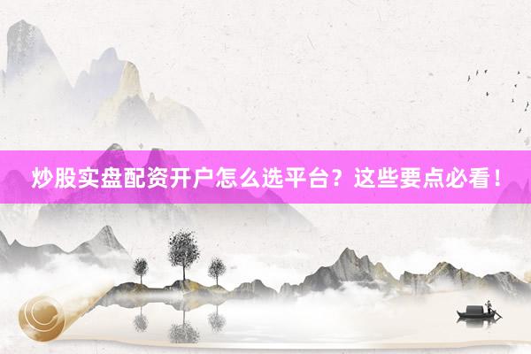 炒股实盘配资开户怎么选平台？这些要点必看！