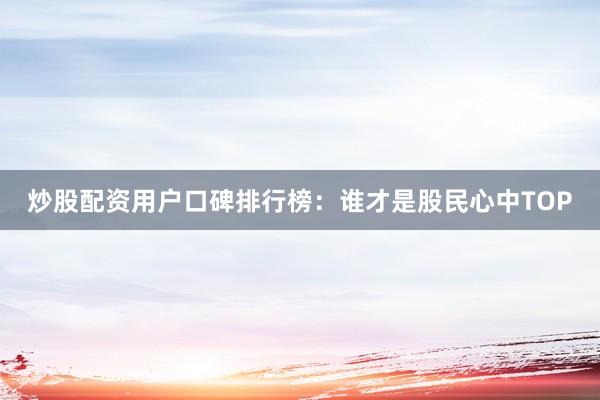 炒股配资用户口碑排行榜：谁才是股民心中TOP