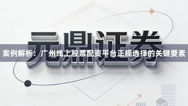 案例解析：广州线上股票配资平台正规选择的关键要素