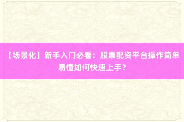 【场景化】新手入门必看：股票配资平台操作简单易懂如何快速上手？