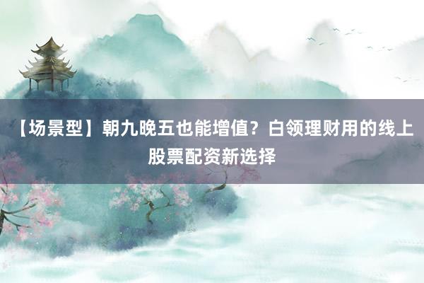 【场景型】朝九晚五也能增值？白领理财用的线上股票配资新选择