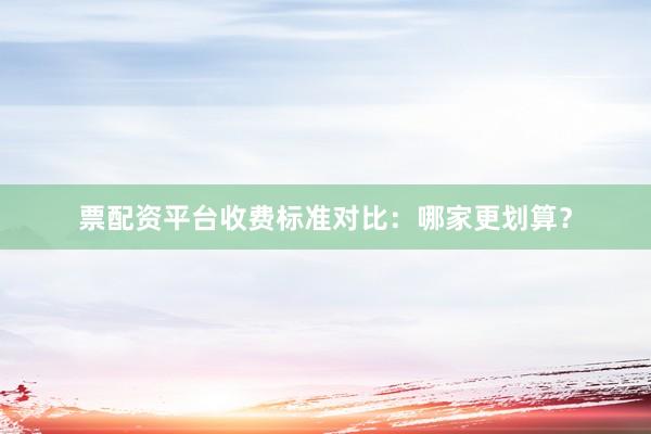 票配资平台收费标准对比：哪家更划算？