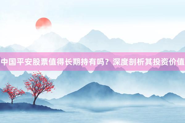 中国平安股票值得长期持有吗？深度剖析其投资价值
