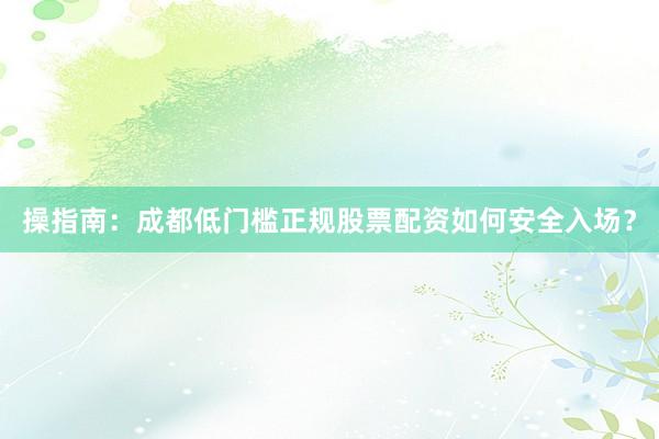 操指南：成都低门槛正规股票配资如何安全入场？