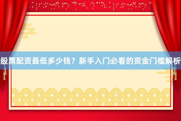股票配资最低多少钱？新手入门必看的资金门槛解析
