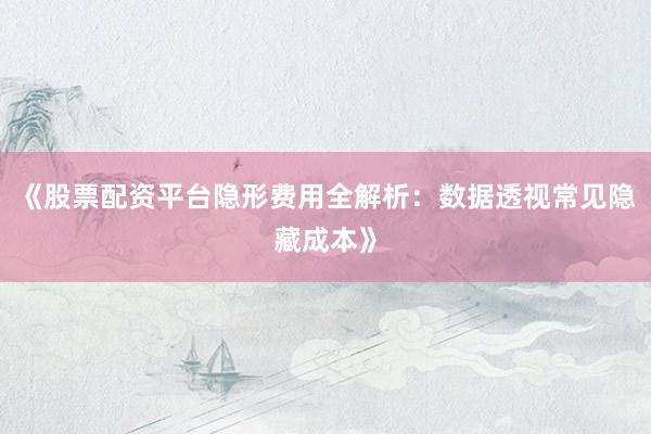 《股票配资平台隐形费用全解析：数据透视常见隐藏成本》