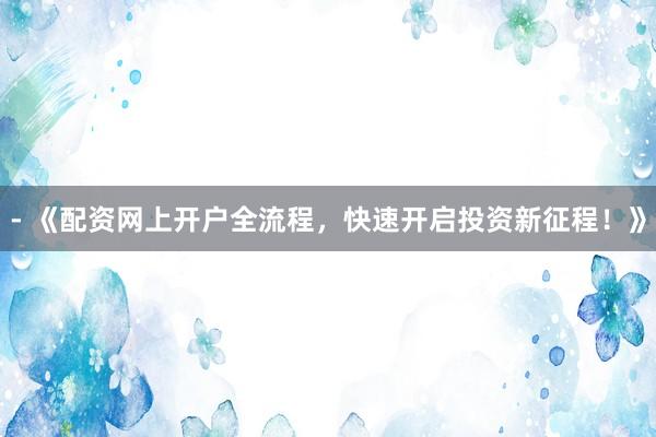 - 《配资网上开户全流程，快速开启投资新征程！》