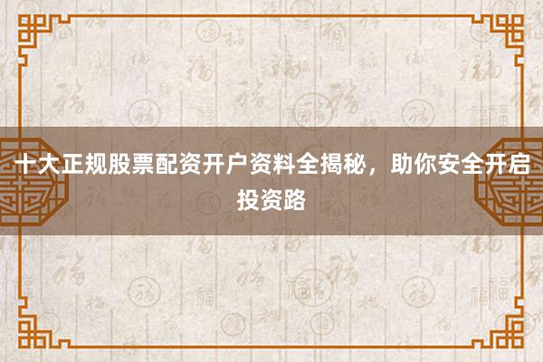 十大正规股票配资开户资料全揭秘，助你安全开启投资路