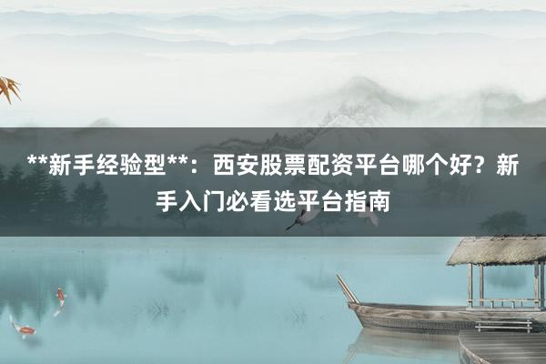 **新手经验型**：西安股票配资平台哪个好？新手入门必看选平台指南