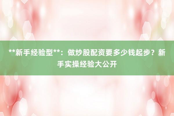 **新手经验型**：做炒股配资要多少钱起步？新手实操经验大公开