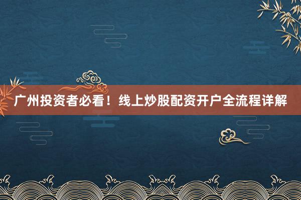 广州投资者必看！线上炒股配资开户全流程详解